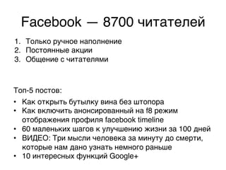 Facebook — 8700 читателей,
1.  Только ручное наполнение,
2.  Постоянные акции ,
3.  Общение с читателями,



Топ-5 постов:,
•  Как открыть бутылку вина без штопора,
•  Как включить анонсированный на f8 режим
   отображения профиля facebook timeline,
•  60 маленьких шагов к улучшению жизни за 100 дней,
•  ВИДЕО: Три мысли человека за минуту до смерти,
   которые нам дано узнать немного раньше,
•  10 интересных функций Google+,
 