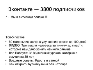 Вконтакте	
  —	
  3800	
  подписчиков	
  
1.  Мы в активном поиске J,




Топ-5 постов:,
•  60 маленьких шагов к улучшению жизни за 100 дней,
•  ВИДЕО: Три мысли человека за минуту до смерти,
   которые нам дано узнать немного раньше,
•  Лео Бабаута: 38 жизненных уроков, которые я
   выучил за 38 лет,
•  Вредные советы: Ярость в ванной,
•  Как открыть бутылку вина без штопора,
 