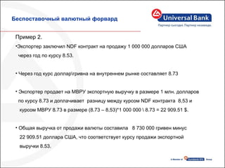 Беспоставочный валютный форвард Пример 2. Экспортер заключил  NDF  контракт на продажу 1 000 000 долларов США  через год по курсу 8.53. Через год курс доллар\гривна на внутреннем рынке составляет 8.73 Экспортер продает на МВРУ экспортную выручку в размере 1 млн. долларов  по курсу 8.73 и доплачивает  разницу между курсом  NDF  контракта  8,53  и  курсом МВРУ 8.73 в размере (8.73 – 8,53)*1 000 000 \ 8.73 = 22 909.51  $ .  Общая выручка от продажи валюты составила  8  730  000  гривен минус  22 909.51 доллара США, что соответствует курсу продажи экспортной  выручки 8.53. 