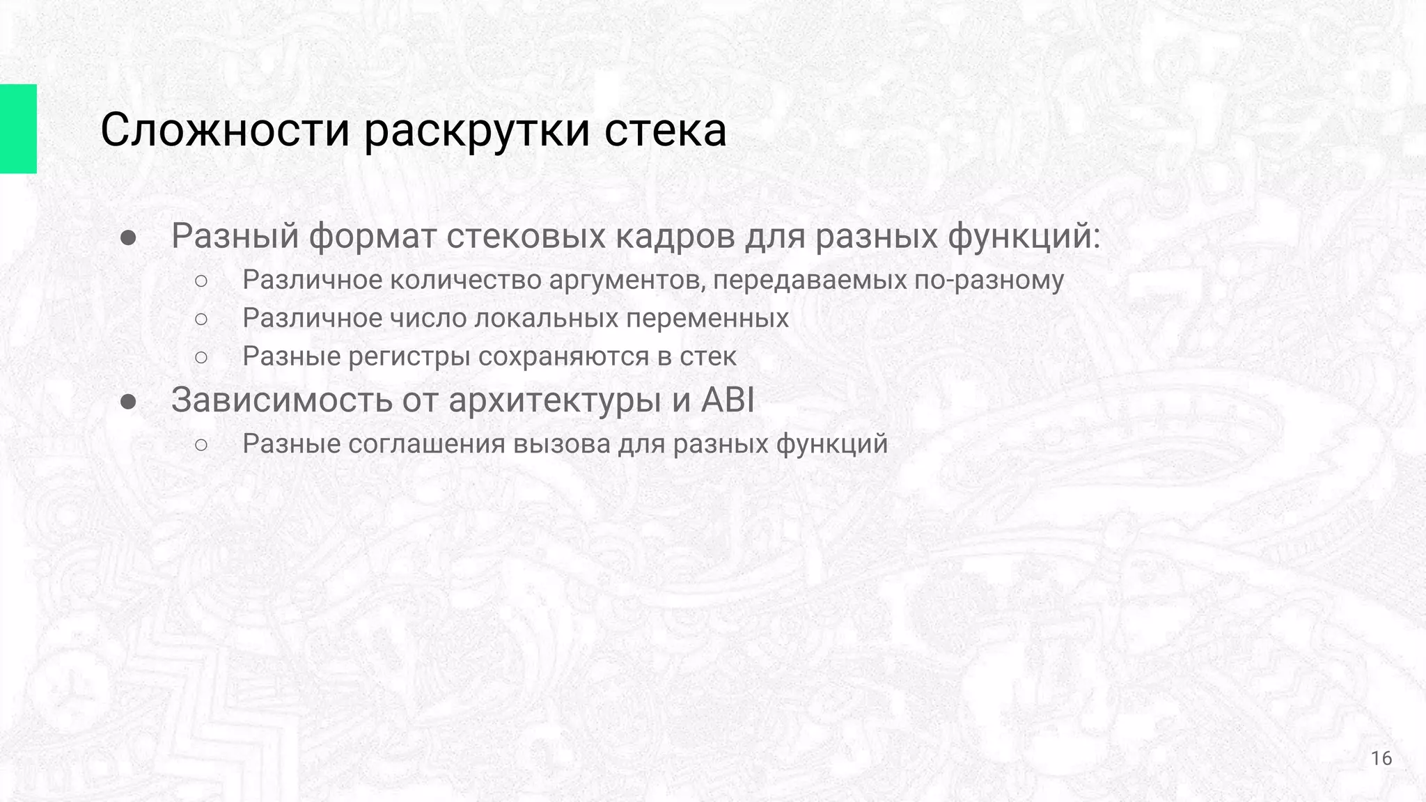 Сложности раскрутки стека
● Разный формат стековых кадров для разных функций:
○ Различное количество аргументов, передаваемых по-разному
○ Различное число локальных переменных
○ Разные регистры сохраняются в стек
● Зависимость от архитектуры и ABI
○ Разные соглашения вызова для разных функций
16
 