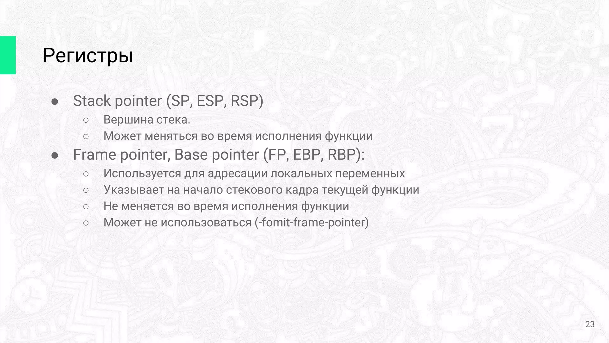 Регистры
● Stack pointer (SP, ESP, RSP)
○ Вершина стека.
○ Может меняться во время исполнения функции
● Frame pointer, Base pointer (FP, EBP, RBP):
○ Используется для адресации локальных переменных
○ Указывает на начало стекового кадра текущей функции
○ Не меняется во время исполнения функции
○ Может не использоваться (-fomit-frame-pointer)
23
 