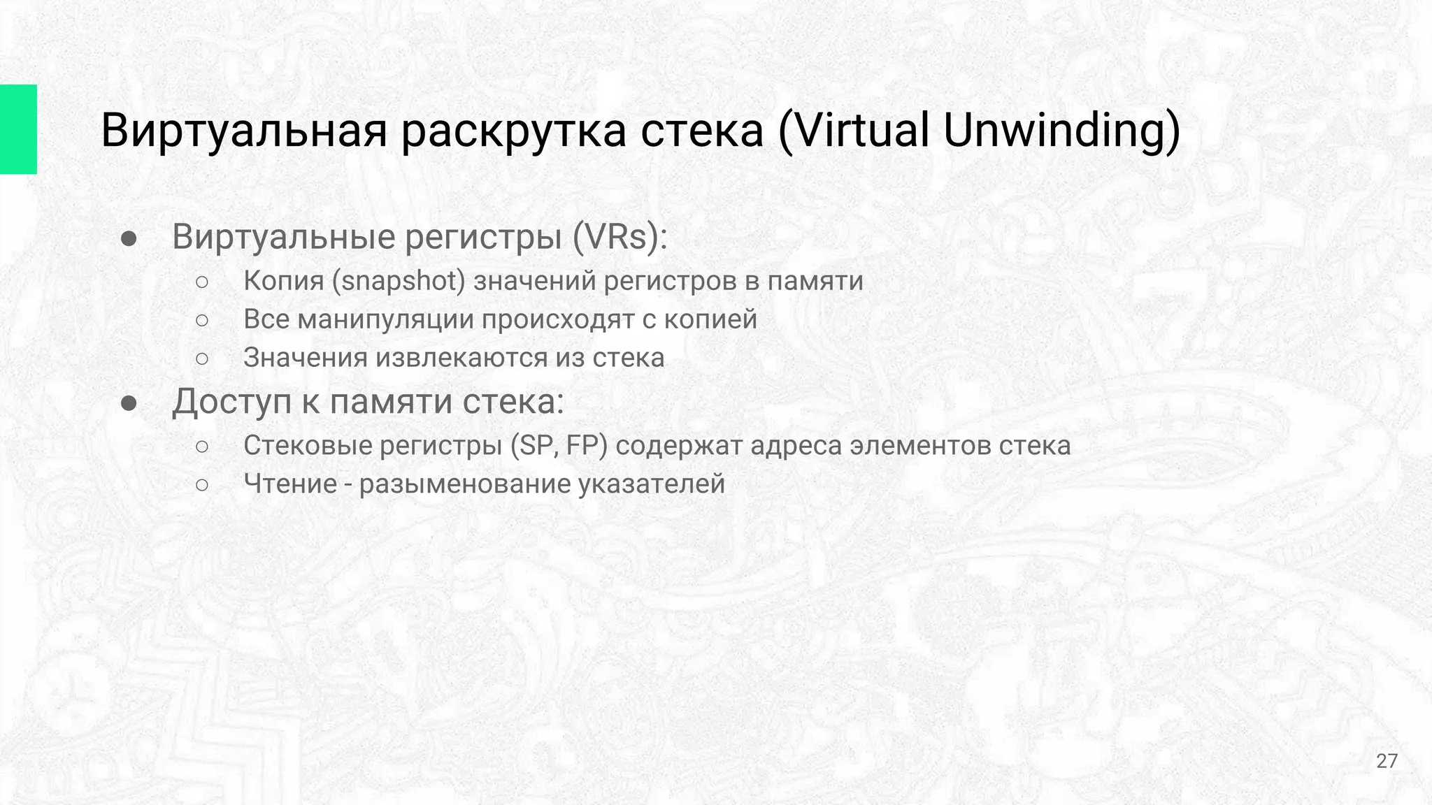 Виртуальная раскрутка стека (Virtual Unwinding)
27
● Виртуальные регистры (VRs):
○ Копия (snapshot) значений регистров в памяти
○ Все манипуляции происходят с копией
○ Значения извлекаются из стека
● Доступ к памяти стека:
○ Стековые регистры (SP, FP) содержат адреса элементов стека
○ Чтение - разыменование указателей
 