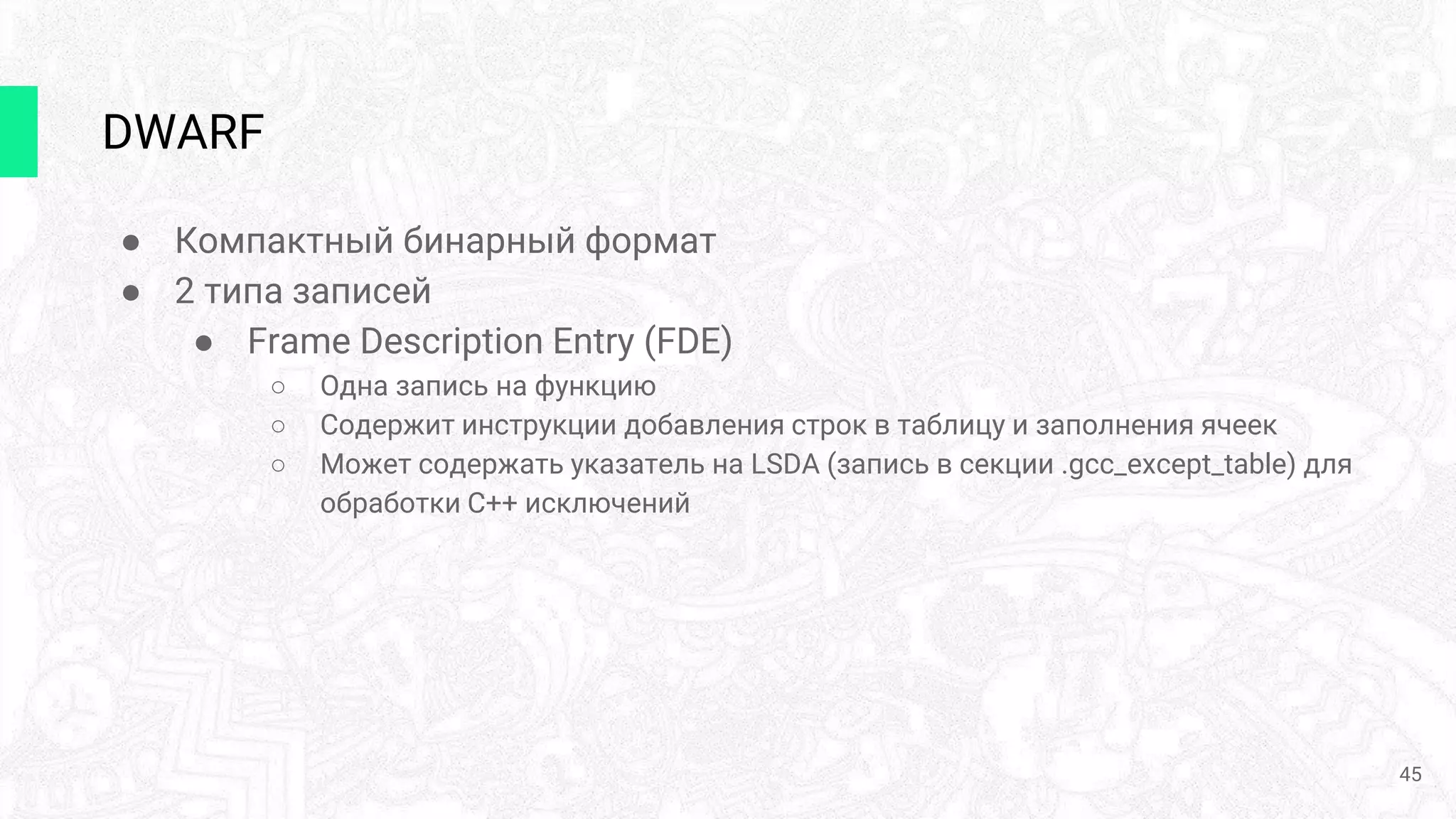 DWARF
● Компактный бинарный формат
● 2 типа записей
● Frame Description Entry (FDE)
○ Одна запись на функцию
○ Содержит инструкции добавления строк в таблицу и заполнения ячеек
○ Может содержать указатель на LSDA (запись в секции .gcc_except_table) для
обработки C++ исключений
45
 