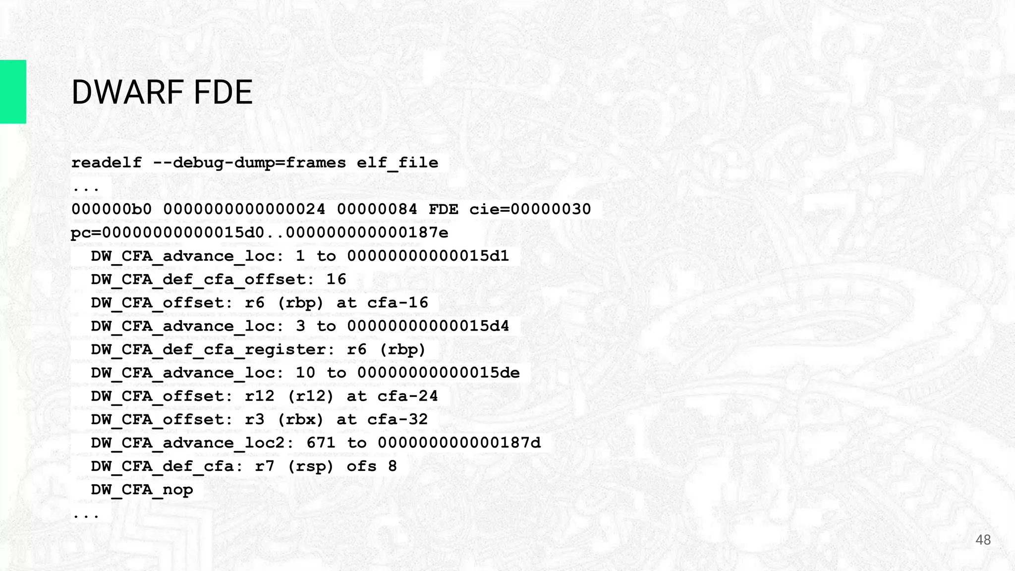 DWARF FDE
readelf --debug-dump=frames elf_file
...
000000b0 0000000000000024 00000084 FDE cie=00000030
pc=00000000000015d0..000000000000187e
DW_CFA_advance_loc: 1 to 00000000000015d1
DW_CFA_def_cfa_offset: 16
DW_CFA_offset: r6 (rbp) at cfa-16
DW_CFA_advance_loc: 3 to 00000000000015d4
DW_CFA_def_cfa_register: r6 (rbp)
DW_CFA_advance_loc: 10 to 00000000000015de
DW_CFA_offset: r12 (r12) at cfa-24
DW_CFA_offset: r3 (rbx) at cfa-32
DW_CFA_advance_loc2: 671 to 000000000000187d
DW_CFA_def_cfa: r7 (rsp) ofs 8
DW_CFA_nop
...
48
 