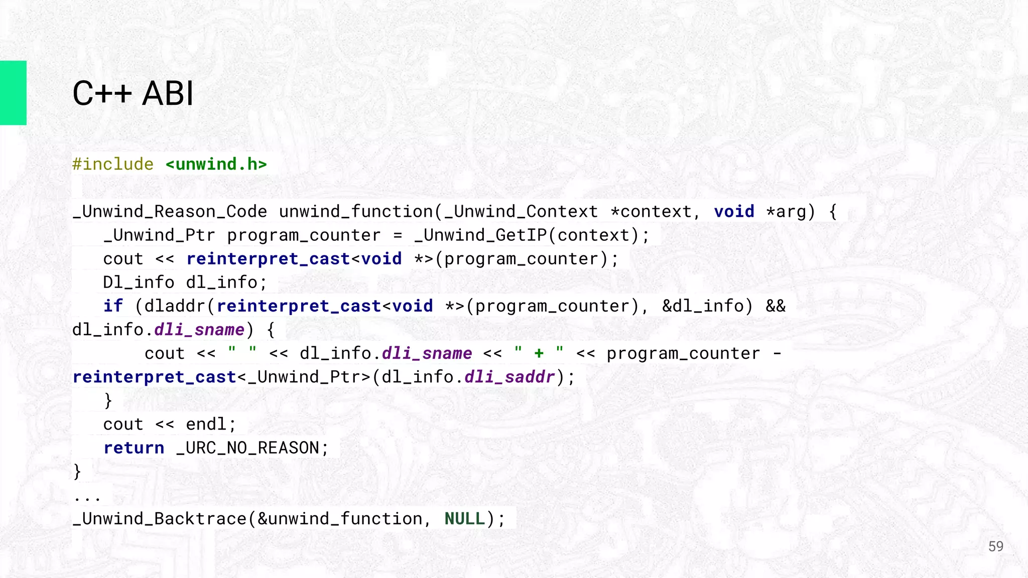 С++ ABI
#include <unwind.h>
_Unwind_Reason_Code unwind_function(_Unwind_Context *context, void *arg) {
_Unwind_Ptr program_counter = _Unwind_GetIP(context);
cout << reinterpret_cast<void *>(program_counter);
Dl_info dl_info;
if (dladdr(reinterpret_cast<void *>(program_counter), &dl_info) &&
dl_info.dli_sname) {
cout << " " << dl_info.dli_sname << " + " << program_counter -
reinterpret_cast<_Unwind_Ptr>(dl_info.dli_saddr);
}
cout << endl;
return _URC_NO_REASON;
}
...
_Unwind_Backtrace(&unwind_function, NULL);
59
 