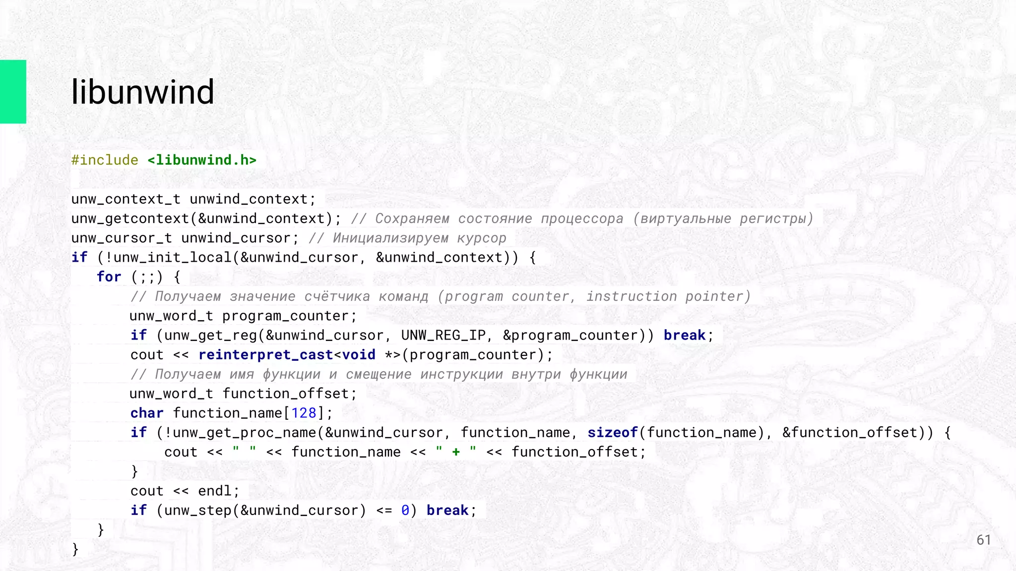 libunwind
#include <libunwind.h>
unw_context_t unwind_context;
unw_getcontext(&unwind_context); // Сохраняем состояние процессора (виртуальные регистры)
unw_cursor_t unwind_cursor; // Инициализируем курсор
if (!unw_init_local(&unwind_cursor, &unwind_context)) {
for (;;) {
// Получаем значение счётчика команд (program counter, instruction pointer)
unw_word_t program_counter;
if (unw_get_reg(&unwind_cursor, UNW_REG_IP, &program_counter)) break;
cout << reinterpret_cast<void *>(program_counter);
// Получаем имя функции и смещение инструкции внутри функции
unw_word_t function_offset;
char function_name[128];
if (!unw_get_proc_name(&unwind_cursor, function_name, sizeof(function_name), &function_offset)) {
cout << " " << function_name << " + " << function_offset;
}
cout << endl;
if (unw_step(&unwind_cursor) <= 0) break;
}
}
61
 