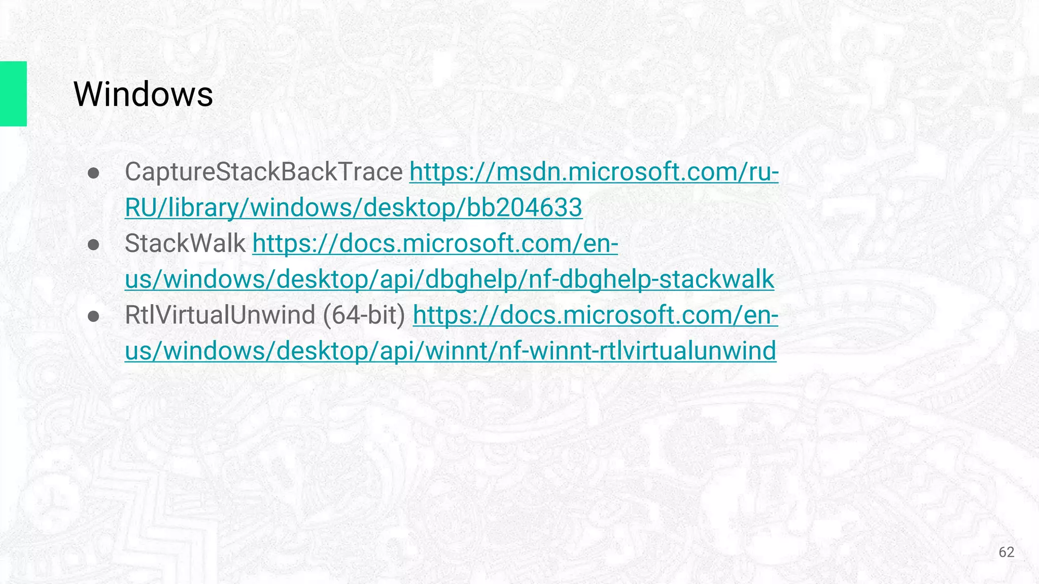 Windows
● CaptureStackBackTrace https://msdn.microsoft.com/ru-
RU/library/windows/desktop/bb204633
● StackWalk https://docs.microsoft.com/en-
us/windows/desktop/api/dbghelp/nf-dbghelp-stackwalk
● RtlVirtualUnwind (64-bit) https://docs.microsoft.com/en-
us/windows/desktop/api/winnt/nf-winnt-rtlvirtualunwind
62
 