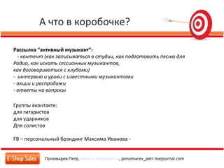 А что в коробочке?
Пономарев Петр, www.e-shopsales.ru, ponomarev_petr.livejournal.com
Рассылка “активный музыкант”:
- контент (как записываться в студии, как подготовить песню для
Радио, как искать сессионных музыкантов,
как договориваться с клубами)
- интервью и уроки с известными музыкантами
- акции и распродажи
- ответы на вопросы
Группы вконтакте:
для гитаристов
для ударников
Для солистов
FB – персональный брэндинг Максима Иванова -
 