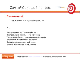 Самый большой вопрос
Пономарев Петр, www.e-shopsales.ru, ponomarev_petr.livejournal.com
О чем писать?
О том, что интересно целевой аудитории
НО....
Как правильно выборать мой товар
Как правильно использовать мой товар
Разные способы использования моего товара
Как сделать мой товар не обычным
Как другие используют мой товар
Интересные факты о моем товаре
 