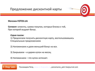 Предложение дисконтной карты
Пономарев Петр, www.e-shopsales.ru, ponomarev_petr.livejournal.com
Магазин FOTOS.UA
Сегмент: клиенты, сумма покупок, которых близка к той,
При которой выдают бонус.
Серия писем:
1) Предлагаем получить дисконтную карту, воспользовавшись
Специальным предложением
2) Напоминаем и даем меньший бонус на все.
3) Закрываем – и дарим купон на месяц
4) Напоминаем – что купон истекает.
 