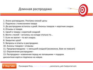 Длинная распродажа
Пономарев Петр, www.e-shopsales.ru, ponomarev_petr.livejournal.com
1. Анонс распродажи. Реклама низкой цены
2. Подписка с пожеланием товара
3. До распродажи осталось x дней. Анонсы товаров + короткие скидки
4. Отзывы о товаре.
5. Upsell к товару с короткой скидкой
6. Вести с полей – осталось на складе столько то...
7. Если не хватит – то вот скидка.
8. Закрытие upsell
9. Вопросы и ответы о распродаже.
10. Анонсы товаров + отзвывы
11. Предпраспродажа – с меньшей скидкой (возможно, Вам не повезет)
12. Ограничение распродажи -
13. Распродажа + извинения перед не попавшими + подарок
дисконтная карта и подписка на новую.
 