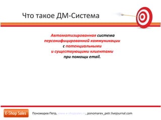 Что такое ДМ-Система
Пономарев Петр, www.e-shopsales.ru, ponomarev_petr.livejournal.com
Автоматизированная система
персонифицированной коммуникации
с потенциальными
и существующими клиентами
при помощи email.
 
