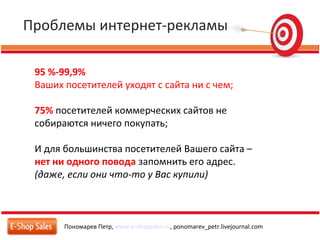 Проблемы интернет-рекламы
Пономарев Петр, www.e-shopsales.ru, ponomarev_petr.livejournal.com
95 %-99,9%
Ваших посетителей уходят c сайта ни с чем;
75% посетителей коммерческих сайтов не
собираются ничего покупать;
И для большинства посетителей Вашего сайта –
нет ни одного повода запомнить его адрес.
(даже, если они что-то у Вас купили)
 