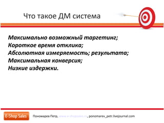 Что такое ДМ система
Пономарев Петр, www.e-shopsales.ru, ponomarev_petr.livejournal.com
Максимально возможный таргетинг;
Короткое время отклика;
Абсолютная измеряемость; результата;
Максимальная конверсия;
Низкие издержки.
 