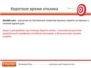 Короткое время отклика
Пономарев Петр, www.e-shopsales.ru, ponomarev_petr.livejournal.com
Kombik.com – рассылка по постоянным клиентам окупила затраты на тренинг в
течение одного дня.
Акции и распродажи при помощи директ-мэйла – получаем результат
выраженный в продажах за неделю максимум, в большинстве случаев
сегодня.
 
