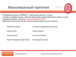 Максимальный таргетинг
Пономарев Петр, www.e-shopsales.ru, ponomarev_petr.livejournal.com
В интернет-магазине FOTOS.UA – присылается письмо в случае,
если Вы не завершили заказ. В письме предлагается кратковременная скидка, в случае
«быстрой оплаты». Это дало увеличение продаж на 8%.
Предложение различно для тех, кто покупает впервые или уже покупал.
Ничего не купил Не купил определенный товар
Купил мало Читал письма
Купил много Не читал письма
Купил определенный товар Участвовал в акции
 