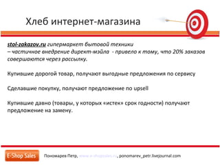 Хлеб интернет-магазина
Пономарев Петр, www.e-shopsales.ru, ponomarev_petr.livejournal.com
stol-zakazov.ru гипермаркет бытовой техники
– частичное внедрение директ-мэйла - привело к тому, что 20% заказов
совершаются через рассылку.
Купившие дорогой товар, получают выгодные предложения по сервису
Сделавшие покупку, получают предложение по upsell
Купившие давно (товары, у которых «истек» срок годности) получают
предложение на замену.
 