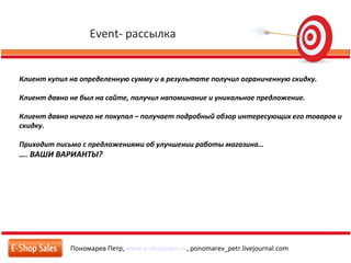 Event- рассылка
Пономарев Петр, www.e-shopsales.ru, ponomarev_petr.livejournal.com
Клиент купил на определенную сумму и в результате получил ограниченную скидку.
Клиент давно не был на сайте, получил напоминание и уникальное предложение.
Клиент давно ничего не покупал – получает подробный обзор интересующих его товаров и
скидку.
Приходит письмо с предложениями об улучшении работы магазина…
…. ВАШИ ВАРИАНТЫ?
 