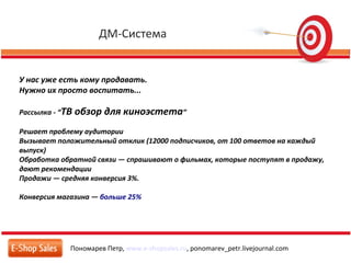 ДМ-Система
Пономарев Петр, www.e-shopsales.ru, ponomarev_petr.livejournal.com
У нас уже есть кому продавать.
Нужно их просто воспитать...
Рассылка - “ТВ обзор для киноэстета”
Решает проблему аудитории
Вызывает положительный отклик (12000 подписчиков, от 100 ответов на каждый
выпуск)
Обработка обратной связи — спрашивают о фильмах, которые поступят в продажу,
дают рекомендации
Продажи — средняя конверсия 3%.
Конверсия магазина — больше 25%
 