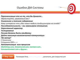 Ошибки ДМ-Системы
Пономарев Петр, www.e-shopsales.ru, ponomarev_petr.livejournal.com
Персонализация это не то, что Вы думаете…
Здравствуйте, уважаемый (ая) !
Уникальное и полезное содержание
Кому интересно что у Вас новые модели кондициониров на складе?
Последовательность – мы завязываем отношения.
Нерекламный характер
Тестирование
Письма должны быть ожидаемы
Дайте максимум возможностей коммуникации
Где автор?
С Уважением
Сотрудники ООО «…»
Автоматизация всех процессов
Mailchimp.com, Streamsend.com, Icontact.com ,
Constantcontact.com и другие…
 
