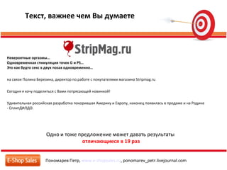 Пономарев Петр, www.e-shopsales.ru, ponomarev_petr.livejournal.com
Текст, важнее чем Вы думаете
Одно и тоже предложение может давать результаты
отличающиеся в 19 раз
Невероятные оргазмы…
Одновременная стимуляция точек G и PS…
Это как будто секс в двух позах одновременно…
на связи Полина Березина, директор по работе с покупателями магазина Stripmag.ru
Сегодня я хочу поделиться с Вами потрясающей новинкой!
Удивительная российская разработка покорившая Америку и Европу, наконец появилась в продаже и на Родине
- CплитДИЛДО.
 