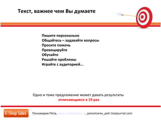 Пономарев Петр, www.e-shopsales.ru, ponomarev_petr.livejournal.com
Текст, важнее чем Вы думаете
Одно и тоже предложение может давать результаты
отличающиеся в 19 раз
Пишите персонально
Общайтесь – задавайте вопросы
Просите помочь
Провоцируйте
Обучайте
Решайте проблемы
Играйте с аудиторией...
 
