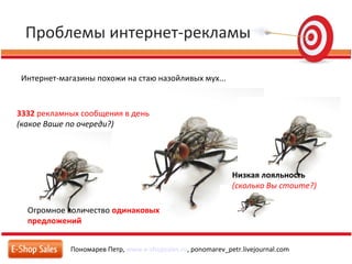 Проблемы интернет-рекламы
Пономарев Петр, www.e-shopsales.ru, ponomarev_petr.livejournal.com
Интернет-магазины похожи на стаю назойливых мух...
3332 рекламных сообщения в день
(какое Ваше по очереди?)
Огромное количество одинаковых
предложений
Низкая лояльность
(сколько Вы стоите?)
 