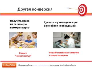 Другая конверсия
Пономарев Петр, www.e-shopsales.ru, ponomarev_petr.livejournal.com
Получить право
на легальную
коммуникацию
Станьте
“членом семьи”
Сделать эту коммуникацию
Важной и и необходимой.
Решайте проблемы клиентов
Станьте экспертом
 