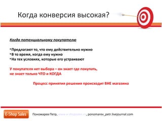 Когда конверсия высокая?
Пономарев Петр, www.e-shopsales.ru, ponomarev_petr.livejournal.com
Когда потенциальному покупателю

Предлагают то, что ему действительно нужно

В то время, когда ему нужно

На тех условиях, которые его устраивают
У покупателя нет выбора – он знает где покупать,
не знает только ЧТО и КОГДА
Процесс принятия решения происходит ВНЕ магазина
 