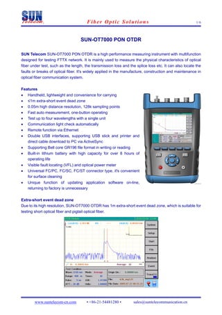 Fiber Optic Solutions                                            1/6




                                   SUN-OT7000 PON OTDR

SUN Telecom SUN-OT7000 PON OTDR is a high performance measuring instrument with multifunction
designed for testing FTTX network. It is mainly used to measure the physical characteristics of optical
fiber under test, such as the length, the transmission loss and the splice loss etc. It can also locate the
faults or breaks of optical fiber. It's widely applied in the manufacture, construction and maintenance in
optical fiber communication system.

Features
•   Handheld, lightweight and convenience for carrying
•   ≤1m extra-short event dead zone
•   0.05m high distance resolution, 128k sampling points
•   Fast auto measurement, one-button operating
•   Test up to four wavelengths with a single unit
•   Communication light check automatically
•   Remote function via Ethernet
•   Double USB interfaces, supporting USB stick and printer and
    direct cable download to PC via ActiveSync
•   Supporting Bell core GR196 file format in writing or reading
•   Built-in lithium battery with high capacity for over 8 hours of
    operating life
•   Visible fault locating (VFL) and optical power meter
•   Universal FC/PC, FC/SC, FC/ST connector type, it's convenient
    for surface cleaning
•   Unique function of updating application software on-line,
    returning to factory is unnecessary

Extra-short event dead zone
Due to its high resolution, SUN-OT7000 OTDR has 1m extra-short event dead zone, which is suitable for
testing short optical fiber and pigtail optical fiber.




        www.suntelecom-cn.com         • +86-21-54481280 •         sales@suntelecommunication.cn
 