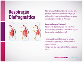 POMPOARISMO NA PRÁTICA 2.0 por Eliane Santana
Para conseguir fortalecer e mover a vagina com
diafragmática,ela é fundamental para conseguir
executar os movimentos do Pompoar.
Como respirar pelo Diafragma?
Respire pelo diafragma,inale o ar pelo nariz e
solte pelo nariz ou pela boca lentamente,faça da
Tome cuidado para não levantar os ombros
durante a inalação do ar,os ombros devem se
manter imóveis.
Sempre use essa respiração em todos exercícios
em si.
Respiração
Diafragmática
 