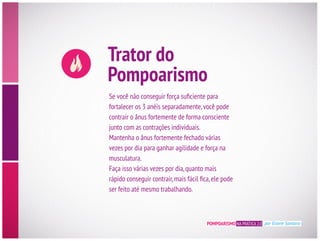 Trator do
Pompoarismo
contrair o ânus fortemente de forma consciente
junto com as contrações individuais.
Mantenha o ânus fortemente fechado várias
vezes por dia para ganhar agilidade e força na
musculatura.
Faça isso várias vezes por dia,quanto mais
ser feito até mesmo trabalhando.
POMPOARISMO NA PRÁTICA 2.0 por Eliane Santana
 