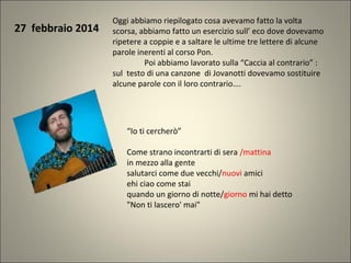 27 febbraio 2014
Oggi abbiamo riepilogato cosa avevamo fatto la volta
scorsa, abbiamo fatto un esercizio sull’ eco dove dovevamo
ripetere a coppie e a saltare le ultime tre lettere di alcune
parole inerenti al corso Pon.
Poi abbiamo lavorato sulla “Caccia al contrario” :
sul testo di una canzone di Jovanotti dovevamo sostituire
alcune parole con il loro contrario….
“Io ti cercherò”
Come strano incontrarti di sera /mattina
in mezzo alla gente
salutarci come due vecchi/nuovi amici
ehi ciao come stai
quando un giorno di notte/giorno mi hai detto
"Non ti lascero' mai"
 
