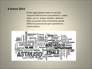6 marzo 2014
Anche oggi abbiamo fatto un piccolo
riassunto dell’incontro precedente e subito
dopo, con un tempo stabilito, abbiamo
letto un piccolo testo contenente parole
difficili da pronunciare per esercitare la
nostra lettura.
 