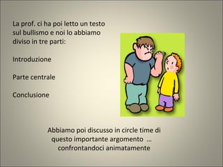 .
La prof. ci ha poi letto un testo
sul bullismo e noi lo abbiamo
diviso in tre parti:
Introduzione
Parte centrale
Conclusione
Abbiamo poi discusso in circle time di
questo importante argomento …
confrontandoci animatamente
 