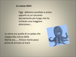 11 marzo 2014
.
Oggi abbiamo ascoltato e preso
appunti su un racconto
decisamente più lungo che ha
richiesto una maggiore
attenzione….
La storia era quella di un polpo che
scappa alla ricerca della
libertà,ma…….finisce morto poco
prima di arrivare al mare
 