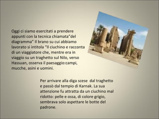 Oggi ci siamo esercitati a prendere
appunti con la tecnica chiamata”del
diagramma” Il brano su cui abbiamo
lavorato si intitola “Il ciuchino e racconta
di un viaggiatore che, mentre era in
viaggio su un traghetto sul Nilo, verso
Hassuan, osserva il paesaggio:campi,
mucche, asini e uomini.
Per arrivare alla diga scese dal traghetto
e passò dal tempio di Karnak. La sua
attenzione fu attratta da un ciuchino mal
ridotto: pelle e ossa, di colore grigio,
sembrava solo aspettare le botte del
padrone.
 