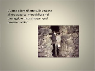 L’uomo allora riflette sulla vita che
gli era apparsa meravigliosa nel
paesaggio e tristissima per quel
povero ciuchino.
 