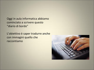 Oggi in aula informatica abbiamo
cominciato a scrivere questo
“diario di bordo”
L’obiettivo è saper tradurre anche
con immagini quello che
raccontiamo
 