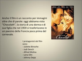 Anche il film è un racconto per immagini
oltre che di parole: oggi abbiamo visto
“Chocolath”, la storia di una donna e di
sua figlia che nel 1959 si trasferiscono in
un paesino della Francia poco prima del
carnevale.
I protagonisti del film
sono:
- Juliette Binoche
- Judi Dench
- Alfred Molina
- Lena Olin
- Johnny Depp
 