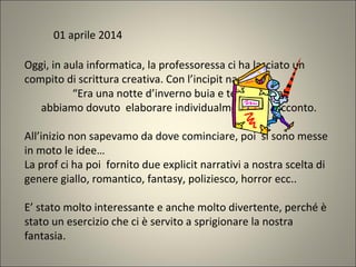 Oggi, in aula informatica, la professoressa ci ha lasciato un
compito di scrittura creativa. Con l’incipit narrativo:
“Era una notte d’inverno buia e tempestosa”
abbiamo dovuto elaborare individualmente un racconto.
All’inizio non sapevamo da dove cominciare, poi si sono messe
in moto le idee…
La prof ci ha poi fornito due explicit narrativi a nostra scelta di
genere giallo, romantico, fantasy, poliziesco, horror ecc..
E’ stato molto interessante e anche molto divertente, perché è
stato un esercizio che ci è servito a sprigionare la nostra
fantasia.
01 aprile 2014
 