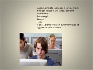 Abbiamo iniziato subito con il commento del
film; con l’aiuto di una scheda abbiamo
individuato:
Personaggi
Luoghi
temi
e poi….. Siamo tornati in aula informatica ad
aggiornare questo lavoro
 