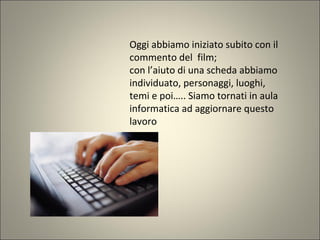 Oggi abbiamo iniziato subito con il
commento del film;
con l’aiuto di una scheda abbiamo
individuato, personaggi, luoghi,
temi e poi….. Siamo tornati in aula
informatica ad aggiornare questo
lavoro
 