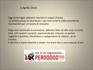 Oggi pomeriggio abbiamo lavorato in coppie d’aiuto.
La professoressa ha distribuito i vari testi scritti la volta precedente.
mischiandoli per un lavoro di revisione
Dopo aver terminato la correzione, abbiamo letto ad alta voce, in circle
time, tutti quanti i racconti, esprimendo per ciascuno un parere
negativo o positivo, rilevandone e spiegandone le crititcià , se ce
n’erano.
E alla fine ci siamo divertiti a votare i tre brani che ci sono piaciuti di più.
3 Aprile 2014
 
