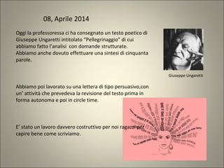 Oggi la professoressa ci ha consegnato un testo poetico di
Giuseppe Ungaretti intitolato “Pellegrinaggio” di cui
abbiamo fatto l’analisi con domande strutturate.
Abbiamo anche dovuto effettuare una sintesi di cinquanta
parole.
Abbiamo poi lavorato su una lettera di tipo persuasivo,con
un’ attività che prevedeva la revisione del testo prima in
forma autonoma e poi in circle time.
E’ stato un lavoro davvero costruttivo per noi ragazzi per
capire bene come scriviamo.
Giuseppe Ungaretti
08, Aprile 2014
 