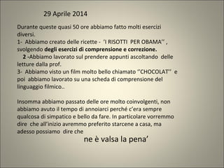 Durante queste quasi 50 ore abbiamo fatto molti esercizi
diversi.
1- Abbiamo creato delle ricette - ’I RISOTTI PER OBAMA’’ ,
svolgendo degli esercizi di comprensione e correzione.
2 -Abbiamo lavorato sul prendere appunti ascoltando delle
letture dalla prof.
3- Abbiamo visto un film molto bello chiamato ‘’CHOCOLAT’’ e
poi abbiamo lavorato su una scheda di comprensione del
linguaggio filmico..
Insomma abbiamo passato delle ore molto coinvolgenti, non
abbiamo avuto il tempo di annoiarci perché c’era sempre
qualcosa di simpatico e bello da fare. In particolare vorremmo
dire che all’inizio avremmo preferito starcene a casa, ma
adesso possiamo dire che
29 Aprile 2014
ne è valsa la pena’
 