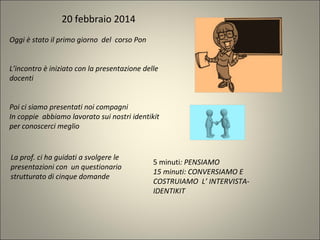 Oggi è stato il primo giorno del corso Pon
L’incontro è iniziato con la presentazione delle
docenti
Poi ci siamo presentati noi compagni
In coppie abbiamo lavorato sui nostri identikit
per conoscerci meglio
La prof. ci ha guidati a svolgere le
presentazioni con un questionario
strutturato di cinque domande
20 febbraio 2014
5 minuti: PENSIAMO
15 minuti: CONVERSIAMO E
COSTRUIAMO L’ INTERVISTA-
IDENTIKIT
 