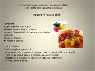 Il primo testo su cui abbiamo preso appunti è stata….
una ricetta della cucina tipica siciliana
Ingredienti
1 kg di peperoni rossi e gialli
•300g di mollica di pane raffermo
•un paio di cucchiai di olio extra vergine di oliva
•sale q.b.
•2 spicchi di aglio
•1 mazzo di basilico
Peperoni rossi e gialli
PROCEDIMENTO:
Pulire e tagliare i peperoni,
aggiungere l’olio e rosolare il tutto per circa trenta minuti in una padella.
Tritare il basilico, l’ aglio e la mollica e aggiungere il sale.
Raccogliere e mescolare il tutto in un apposito contenitore
Servire caldo o tiepido.
 