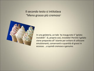 Il secondo testo si intitolava
“Meno grasso più cremoso”
In una gelateria, un tale ha inaugurato il “gelato
invisibile”. Sì, proprio così, invisibile! Perché il gelato
viene preparato all’ istante per evitare di utilizzare
emulsionanti, conservanti e quantità di grassi in
eccesso. …e quindi cremoso e genuino.
 