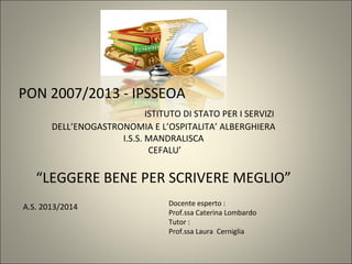 PON 2007/2013 - IPSSEOA
ISTITUTO DI STATO PER I SERVIZI
DELL’ENOGASTRONOMIA E L’OSPITALITA’ ALBERGHIERA
I.S.S. MANDRALISCA
CEFALU’
“LEGGERE BENE PER SCRIVERE MEGLIO”
A.S. 2013/2014 Docente esperto :
Prof.ssa Caterina Lombardo
Tutor :
Prof.ssa Laura Cerniglia
 